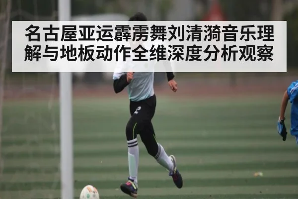 名古屋亚运霹雳舞刘清漪音乐理解与地板动作全维深度分析观察
