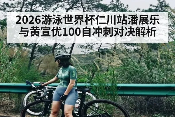 2026游泳世界杯仁川站潘展乐与黄宣优100自冲刺对决解析