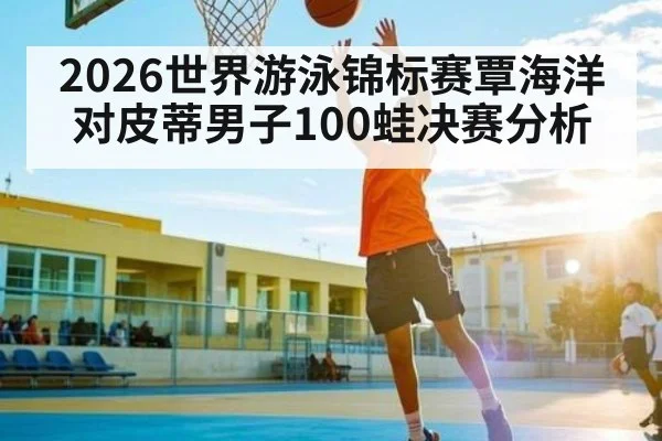 2026世界游泳锦标赛覃海洋对皮蒂男子100蛙决赛分析